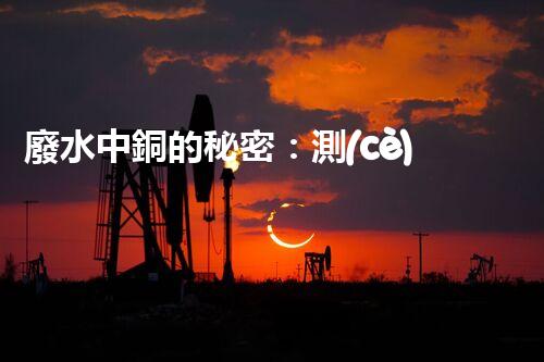 廢水中銅的秘密：測(cè)定方法揭曉，誰(shuí)是最準(zhǔn)確的檢測(cè)之王？